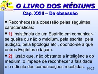 10/22
Cap. XXIII – Da obsessãoCap. XXIII – Da obsessão
 Reconhecese a obsessão pelas seguintes
características:
 1) Insistência de um Espírito em comunicar-
se queira ou não o médium, pela escrita, pela
audição, pela tiptologia etc., opondo-se a que
outros Espíritos o façam.
 2) Ilusão que, não obstante a inteligência do
médium, o impede de reconhecer a falsidade
e o ridículo das comunicações recebidas.
O LIVRO DOS MÉDIUNSO LIVRO DOS MÉDIUNS
 