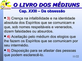 11/22
Cap. XXIII – Da obsessãoCap. XXIII – Da obsessão
 3) Crença na infalibilidade e na identidade
absoluta dos Espíritos que se comunicam e
que, sob nomes respeitáveis e venerados,
dizem falsidades ou absurdos.
 4) Aceitação pelo médium dos elogios que
lhe fazem os Espíritos que se comunicam por
seu intermédio.
 5) Disposição para se afastar das pessoas
que podem esclarecê-lo.
O LIVRO DOS MÉDIUNSO LIVRO DOS MÉDIUNS
 