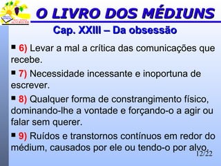 12/22
Cap. XXIII – Da obsessãoCap. XXIII – Da obsessão
 6) Levar a mal a crítica das comunicações que
recebe.
 7) Necessidade incessante e inoportuna de
escrever.
 8) Qualquer forma de constrangimento físico,
dominando-lhe a vontade e forçando-o a agir ou
falar sem querer.
 9) Ruídos e transtornos contínuos em redor do
médium, causados por ele ou tendo-o por alvo.
O LIVRO DOS MÉDIUNSO LIVRO DOS MÉDIUNS
 