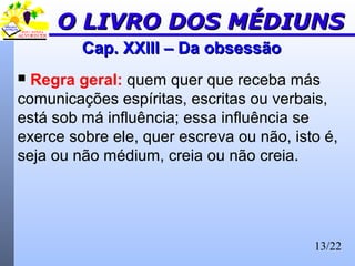 13/22
Cap. XXIII – Da obsessãoCap. XXIII – Da obsessão
 Regra geral: quem quer que receba más
comunicações espíritas, escritas ou verbais,
está sob má influência; essa influência se
exerce sobre ele, quer escreva ou não, isto é,
seja ou não médium, creia ou não creia.
O LIVRO DOS MÉDIUNSO LIVRO DOS MÉDIUNS
 