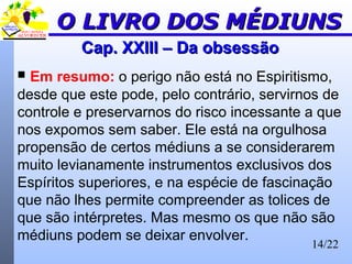 14/22
Cap. XXIII – Da obsessãoCap. XXIII – Da obsessão
 Em resumo: o perigo não está no Espiritismo,
desde que este pode, pelo contrário, servirnos de
controle e preservarnos do risco incessante a que
nos expomos sem saber. Ele está na orgulhosa
propensão de certos médiuns a se considerarem
muito levianamente instrumentos exclusivos dos
Espíritos superiores, e na espécie de fascinação
que não lhes permite compreender as tolices de
que são intérpretes. Mas mesmo os que não são
médiuns podem se deixar envolver.
O LIVRO DOS MÉDIUNSO LIVRO DOS MÉDIUNS
 