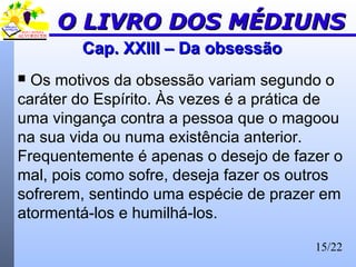 15/22
Cap. XXIII – Da obsessãoCap. XXIII – Da obsessão
 Os motivos da obsessão variam segundo o
caráter do Espírito. Às vezes é a prática de
uma vingança contra a pessoa que o magoou
na sua vida ou numa existência anterior.
Frequentemente é apenas o desejo de fazer o
mal, pois como sofre, deseja fazer os outros
sofrerem, sentindo uma espécie de prazer em
atormentá-los e humilhá-los.
O LIVRO DOS MÉDIUNSO LIVRO DOS MÉDIUNS
 