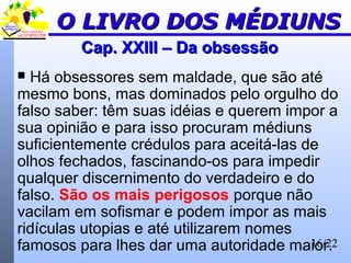 16/22
Cap. XXIII – Da obsessãoCap. XXIII – Da obsessão
 Há obsessores sem maldade, que são até
mesmo bons, mas dominados pelo orgulho do
falso saber: têm suas idéias e querem impor a
sua opinião e para isso procuram médiuns
suficientemente crédulos para aceitá-las de
olhos fechados, fascinando-os para impedir
qualquer discernimento do verdadeiro e do
falso. São os mais perigosos porque não
vacilam em sofismar e podem impor as mais
ridículas utopias e até utilizarem nomes
famosos para lhes dar uma autoridade maior.
O LIVRO DOS MÉDIUNSO LIVRO DOS MÉDIUNS
 