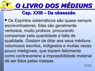 17/22
Cap. XXIII – Da obsessãoCap. XXIII – Da obsessão
 Os Espíritos sistemáticos são quase sempre
escrevinhadores. Eles são geralmente
verbosos, muito prolixos, procurando
compensar pela quantidade a falta de
qualidade. Gostam de ditar aos seus médiuns
volumosos escritos, indigestos e muitas vezes
pouco inteligíveis, que trazem felizmente
como contraveneno a impossibilidade material
de ser lidos pelas massas.
O LIVRO DOS MÉDIUNSO LIVRO DOS MÉDIUNS
 