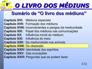 2/22
Capítulo XVI: Médiuns especiais
Capítulo XVII: Formação dos médiuns
Capítulo XVIII: Inconvenientes e perigos da mediunidade
Capítulo XIX: Papel dos médiuns nas comunicações
Capítulo XX: Influência moral do médium
Capítulo XXI: Influência do meio
Capítulo XXII: Da mediunidade nos animais
Capítulo XXIII: Da obsessão
Capítulo XXIV: Identidade dos espíritos
Capítulo XXV: Das evocações
Capítulo XXVI: Perguntas que se podem fazer
Sumário de “O livro dos médiuns”Sumário de “O livro dos médiuns”
O LIVRO DOS MÉDIUNSO LIVRO DOS MÉDIUNS
 