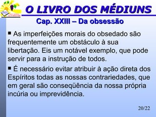 20/22
Cap. XXIII – Da obsessãoCap. XXIII – Da obsessão
 As imperfeições morais do obsedado são
frequentemente um obstáculo à sua
libertação. Eis um notável exemplo, que pode
servir para a instrução de todos.
 É necessário evitar atribuir à ação direta dos
Espíritos todas as nossas contrariedades, que
em geral são conseqüência da nossa própria
incúria ou imprevidência.
O LIVRO DOS MÉDIUNSO LIVRO DOS MÉDIUNS
 