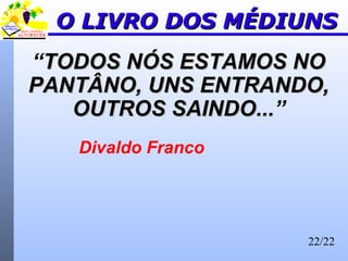 22/22
O LIVRO DOS MÉDIUNSO LIVRO DOS MÉDIUNS
“TODOS NÓS ESTAMOS NOTODOS NÓS ESTAMOS NO
PANTÂNO, UNS ENTRANDO,PANTÂNO, UNS ENTRANDO,
OUTROS SAINDO...OUTROS SAINDO...”
Divaldo Franco
 