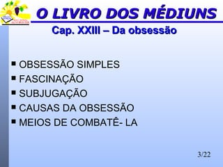 3/22
Cap. XXIII – Da obsessãoCap. XXIII – Da obsessão
 OBSESSÃO SIMPLES
 FASCINAÇÃO
 SUBJUGAÇÃO
 CAUSAS DA OBSESSÃO
 MEIOS DE COMBATÊ- LA
O LIVRO DOS MÉDIUNSO LIVRO DOS MÉDIUNS
 