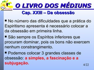 4/22
Cap. XXIII – Da obsessãoCap. XXIII – Da obsessão
 No número das dificuldades que a prática do
Espiritismo apresenta é necessário colocar a
da obsessão em primeira linha.
 São sempre os Espíritos inferiores que
procuram dominar, pois os bons não exercem
nenhum constrangimento.
 Podemos colocar 3 grandes classes de
obsessão: a simples, a fascinação e a
subjugação.
O LIVRO DOS MÉDIUNSO LIVRO DOS MÉDIUNS
 