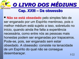 5/22
Cap. XXIII – Da obsessãoCap. XXIII – Da obsessão
 Não se está obsedado pelo simples fato de
ser enganado por um Espírito mentiroso, pois o
melhor médium está sujeito a isso, sobretudo no
início, quando ainda lhe falta a experiência
necessária, como entre nós as pessoas mais
honestas podem ser enganadas por trapaceiros.
Pode-se, pois, ser enganado sem estar
obsedado. A obsessão: consiste na tenacidade
de um Espírito do qual não se consegue
desembaraçar.
O LIVRO DOS MÉDIUNSO LIVRO DOS MÉDIUNS
 