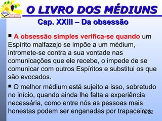 6/22
Cap. XXIII – Da obsessãoCap. XXIII – Da obsessão
 A obsessão simples verifica-se quando um
Espírito malfazejo se impõe a um médium,
intromete-se contra a sua vontade nas
comunicações que ele recebe, o impede de se
comunicar com outros Espíritos e substitui os que
são evocados.
 O melhor médium está sujeito a isso, sobretudo
no início, quando ainda lhe falta a experiência
necessária, como entre nós as pessoas mais
honestas podem ser enganadas por trapaceiros.
O LIVRO DOS MÉDIUNSO LIVRO DOS MÉDIUNS
 