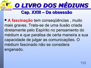 7/22
Cap. XXIII – Da obsessãoCap. XXIII – Da obsessão
 A fascinação tem conseqüências , muito
mais graves. Trata-se de uma ilusão criada
diretamente pelo Espírito no pensamento do
médium e que paralisa de certa maneira a sua
capacidade de julgar as comunicações. O
médium fascinado não se considera
enganado.
O LIVRO DOS MÉDIUNSO LIVRO DOS MÉDIUNS
 