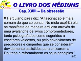 8/22
Cap. XXIII – Da obsessãoCap. XXIII – Da obsessão
 Herculano pires diz: “A fascinação é mais
comum do que se pensa. No meio espírita ela
se manifesta de maneira ardilosa através de
uma avalanche de livros comprometedores,
tanto psicografados como sugeridos a
escritores vaidosos, ou pelo envolvimento de
pregadores e dirigentes que se consideram
devidamente assistidos para criticarem a
Doutrina e reformularem os seus princípios.”
O LIVRO DOS MÉDIUNSO LIVRO DOS MÉDIUNS
 