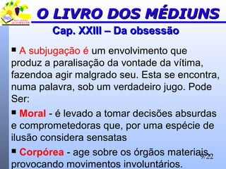9/22
Cap. XXIII – Da obsessãoCap. XXIII – Da obsessão
 A subjugação é um envolvimento que
produz a paralisação da vontade da vítima,
fazendoa agir malgrado seu. Esta se encontra,
numa palavra, sob um verdadeiro jugo. Pode
Ser:
 Moral - é levado a tomar decisões absurdas
e comprometedoras que, por uma espécie de
ilusão considera sensatas
 Corpórea - age sobre os órgãos materiais,
provocando movimentos involuntários.
O LIVRO DOS MÉDIUNSO LIVRO DOS MÉDIUNS
 