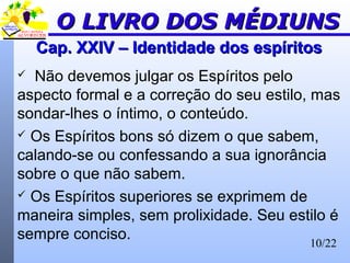10/22
Cap. XXIV – Identidade dos espíritosCap. XXIV – Identidade dos espíritos
 Não devemos julgar os Espíritos pelo
aspecto formal e a correção do seu estilo, mas
sondar-lhes o íntimo, o conteúdo.
 Os Espíritos bons só dizem o que sabem,
calando-se ou confessando a sua ignorância
sobre o que não sabem.
 Os Espíritos superiores se exprimem de
maneira simples, sem prolixidade. Seu estilo é
sempre conciso.
O LIVRO DOS MÉDIUNSO LIVRO DOS MÉDIUNS
 