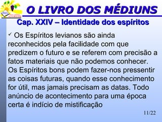 11/22
Cap. XXIV – Identidade dos espíritosCap. XXIV – Identidade dos espíritos
 Os Espíritos levianos são ainda
reconhecidos pela facilidade com que
predizem o futuro e se referem com precisão a
fatos materiais que não podemos conhecer.
Os Espíritos bons podem fazer-nos pressentir
as coisas futuras, quando esse conhecimento
for útil, mas jamais precisam as datas. Todo
anúncio de acontecimento para uma época
certa é indício de mistificação
O LIVRO DOS MÉDIUNSO LIVRO DOS MÉDIUNS
 