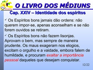 12/22
Cap. XXIV – Identidade dos espíritosCap. XXIV – Identidade dos espíritos
 Os Espíritos bons jamais dão ordens: não
querem impor-se, apenas aconselham e se não
forem ouvidos se retiram.
 Os Espíritos bons não fazem lisonjas.
Aprovam o bem, mas sempre de maneira
prudente. Os maus exageram nos elogios,
excitam o orgulho e a vaidade, embora falem de
humildade, e procuram exaltar a importância
pessoal daqueles que desejam conquistar.
O LIVRO DOS MÉDIUNSO LIVRO DOS MÉDIUNS
 