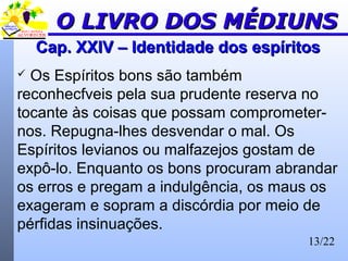 13/22
Cap. XXIV – Identidade dos espíritosCap. XXIV – Identidade dos espíritos
 Os Espíritos bons são também
reconhecfveis pela sua prudente reserva no
tocante às coisas que possam comprometer-
nos. Repugna-lhes desvendar o mal. Os
Espíritos levianos ou malfazejos gostam de
expô-lo. Enquanto os bons procuram abrandar
os erros e pregam a indulgência, os maus os
exageram e sopram a discórdia por meio de
pérfidas insinuações.
O LIVRO DOS MÉDIUNSO LIVRO DOS MÉDIUNS
 