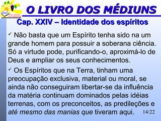 14/22
Cap. XXIV – Identidade dos espíritosCap. XXIV – Identidade dos espíritos
 Não basta que um Espírito tenha sido na um
grande homem para possuir a soberana ciência.
Só a virtude pode, purificando-o, aproximá-lo de
Deus e ampliar os seus conhecimentos.
 Os Espíritos que na Terra, tinham uma
preocupação exclusiva, material ou moral, se
ainda não conseguiram libertar-se da influência
da matéria continuam dominados pelas idéias
terrenas, com os preconceitos, as predileções e
até mesmo das manias que tiveram aqui.
O LIVRO DOS MÉDIUNSO LIVRO DOS MÉDIUNS
 