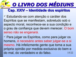 15/22
Cap. XXIV – Identidade dos espíritosCap. XXIV – Identidade dos espíritos
 Estudando-se com atenção o caráter dos
Espíritos que se manifestam, sobretudo sob o
aspecto moral, reconhece-se a sua condição e
o grau de confiança que devem merecer. O bom
senso não se enganará.
 Para julgar os Espíritos, como para julgar os
homens, é necesário antes saber julgar-se a si
mesmo. Há infelizmente gente que toma a sua
própria opinião por medida exclusiva do bem e
do mal, do verdadeiro e do falso.
O LIVRO DOS MÉDIUNSO LIVRO DOS MÉDIUNS
 