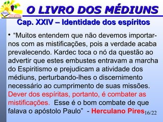 16/22
Cap. XXIV – Identidade dos espíritosCap. XXIV – Identidade dos espíritos

“Muitos entendem que não devemos importar-
nos com as mistificações, pois a verdade acaba
prevalecendo. Kardec toca o nó da questão ao
advertir que estes embustes entravam a marcha
do Espiritismo e prejudicam a atividade dos
médiuns, perturbando-lhes o discernimento
necessário ao cumprimento de suas missões.
Dever dos espíritas, portanto, é combater as
mistificações. Esse é o bom combate de que
falava o apóstolo Paulo” - Herculano Pires
O LIVRO DOS MÉDIUNSO LIVRO DOS MÉDIUNS
 