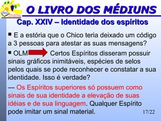 17/22
Cap. XXIV – Identidade dos espíritosCap. XXIV – Identidade dos espíritos
 E a estória que o Chico teria deixado um código
a 3 pessoas para atestar as suas mensagens?
 OLM Certos Espíritos disseram possuir
sinais gráficos inimitáveis, espécies de selos
pelos quais se pode reconhecer e constatar a sua
identidade. Isso é verdade?
— Os Espíritos superiores só possuem como
sinais de sua identidade a elevação de suas
idéias e de sua linguagem. Qualquer Espírito
pode imitar um sinal material.
O LIVRO DOS MÉDIUNSO LIVRO DOS MÉDIUNS
 