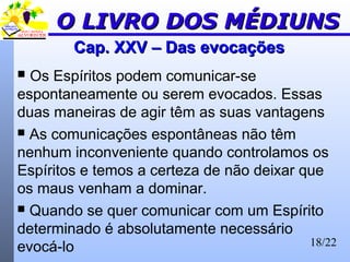 18/22
Cap. XXV – Das evocaçõesCap. XXV – Das evocações
 Os Espíritos podem comunicar-se
espontaneamente ou serem evocados. Essas
duas maneiras de agir têm as suas vantagens
 As comunicações espontâneas não têm
nenhum inconveniente quando controlamos os
Espíritos e temos a certeza de não deixar que
os maus venham a dominar.
 Quando se quer comunicar com um Espírito
determinado é absolutamente necessário
evocá-lo
O LIVRO DOS MÉDIUNSO LIVRO DOS MÉDIUNS
 