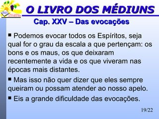19/22
Cap. XXV – Das evocaçõesCap. XXV – Das evocações
 Podemos evocar todos os Espíritos, seja
qual for o grau da escala a que pertençam: os
bons e os maus, os que deixaram
recentemente a vida e os que viveram nas
épocas mais distantes.
 Mas isso não quer dizer que eles sempre
queiram ou possam atender ao nosso apelo.
 Eis a grande dificuldade das evocações.
O LIVRO DOS MÉDIUNSO LIVRO DOS MÉDIUNS
 