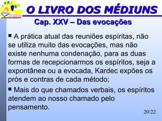 20/22
Cap. XXV – Das evocaçõesCap. XXV – Das evocações
 A prática atual das reuniões espíritas, não
se utiliza muito das evocações, mas não
existe nenhuma condenação, para as duas
formas de recepcionarmos os espíritos, seja a
expontânea ou a evocada, Kardec expões os
prós e contras de cada método;
 Mais do que chamados verbais, os espíritos
atendem ao nosso chamado pelo
pensamento.
O LIVRO DOS MÉDIUNSO LIVRO DOS MÉDIUNS
 