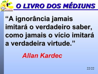 22/22
O LIVRO DOS MÉDIUNSO LIVRO DOS MÉDIUNS
“A ignorância jamaisA ignorância jamais
imitará o verdadeiro saber,imitará o verdadeiro saber,
como jamais o vício imitarácomo jamais o vício imitará
a verdadeira virtude.a verdadeira virtude.”
Allan Kardec
 
