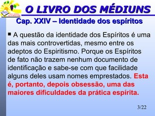 3/22
Cap. XXIV – Identidade dos espíritosCap. XXIV – Identidade dos espíritos
 A questão da identidade dos Espíritos é uma
das mais controvertidas, mesmo entre os
adeptos do Espiritismo. Porque os Espíritos
de fato não trazem nenhum documento de
identificação e sabe-se com que facilidade
alguns deles usam nomes emprestados. Esta
é, portanto, depois obsessão, uma das
maiores dificuldades da prática espírita.
O LIVRO DOS MÉDIUNSO LIVRO DOS MÉDIUNS
 