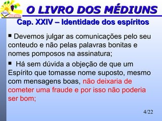 4/22
Cap. XXIV – Identidade dos espíritosCap. XXIV – Identidade dos espíritos
 Devemos julgar as comunicações pelo seu
conteudo e não pelas palavras bonitas e
nomes pomposos na assinatura;
 Há sem dúvida a objeção de que um
Espírito que tomasse nome suposto, mesmo
com mensagens boas, não deixaria de
cometer uma fraude e por isso não poderia
ser bom;
O LIVRO DOS MÉDIUNSO LIVRO DOS MÉDIUNS
 