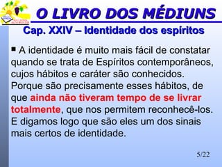 5/22
Cap. XXIV – Identidade dos espíritosCap. XXIV – Identidade dos espíritos
 A identidade é muito mais fácil de constatar
quando se trata de Espíritos contemporâneos,
cujos hábitos e caráter são conhecidos.
Porque são precisamente esses hábitos, de
que ainda não tiveram tempo de se livrar
totalmente, que nos permitem reconhecê-los.
E digamos logo que são eles um dos sinais
mais certos de identidade.
O LIVRO DOS MÉDIUNSO LIVRO DOS MÉDIUNS
 