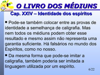 6/22
Cap. XXIV – Identidade dos espíritosCap. XXIV – Identidade dos espíritos
 Pode-se também colocar entre as provas de
identidade a semelhança de caligrafia. Mas
nem todos os médiuns podem obter esse
resultado e mesmo assim não representa uma
garantia suficiente. Há falsários no mundo dos
Espíritos, como no nosso.
 Da mesma forma que pode-se imitar a
caligrafia, também poderia ser imitada a
linguagem utilizada por um espírito.
O LIVRO DOS MÉDIUNSO LIVRO DOS MÉDIUNS
 