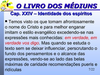 7/22
Cap. XXIV – Identidade dos espíritosCap. XXIV – Identidade dos espíritos
 Temos visto os que tomam afrontosamente
o nome do Cristo e para melhor enganar
imitam o estilo evangélico excedendo-se nas
expressões mais conhecidas: em verdade, em
verdade vos digo. Mas quando se estuda o
texto sem se deixar influenciar, perscrutando o
fundo dos pensamentos e o alcance das
expressões, vendo-se ao lado das belas
máximas de caridade recomendações pueris e
ridículas
O LIVRO DOS MÉDIUNSO LIVRO DOS MÉDIUNS
 