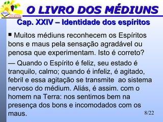 8/22
Cap. XXIV – Identidade dos espíritosCap. XXIV – Identidade dos espíritos
 Muitos médiuns reconhecem os Espíritos
bons e maus pela sensação agradável ou
penosa que experimentam. Isto é correto?
— Quando o Espírito é feliz, seu estado é
tranquilo, calmo; quando é infeliz, é agitado,
febril e essa agitação se transmite ao sistema
nervoso do médium. Aliás, é assim. com o
homem na Terra: nos sentimos bem na
presença dos bons e incomodados com os
maus.
O LIVRO DOS MÉDIUNSO LIVRO DOS MÉDIUNS
 