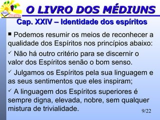 9/22
Cap. XXIV – Identidade dos espíritosCap. XXIV – Identidade dos espíritos
 Podemos resumir os meios de reconhecer a
qualidade dos Espíritos nos princípios abaixo:
 Não há outro critério para se discernir o
valor dos Espíritos senão o bom senso.
 Julgamos os Espíritos pela sua linguagem e
as seus sentimentos que eles inspiram;
 A linguagem dos Espíritos superiores é
sempre digna, elevada, nobre, sem qualquer
mistura de trivialidade.
O LIVRO DOS MÉDIUNSO LIVRO DOS MÉDIUNS
 