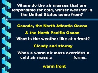 Where do the air masses that are responsible for cold, winter weather in the United States come from? Canada, the North Atlantic Ocean & the North Pacific Ocean What is the weather like at a front? Cloudy and stormy When a warm air mass overrides a cold air mass a __________ forms. warm front 