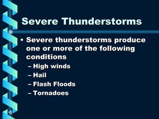 Severe Thunderstorms Severe thunderstorms produce one or more of the following conditions High winds Hail Flash Floods Tornadoes 