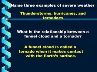 Name three examples of severe weather Thunderstorms, hurricanes, and tornadoes What is the relationship between a funnel cloud and a tornado? A funnel cloud is called a  tornado when it makes contact with the Earth’s surface. 