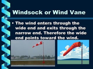 Windsock or Wind Vane The wind enters through the wide end and exits through the narrow end. Therefore the wide end points toward the wind.  