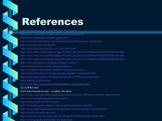 References http://www. essc . psu . edu /~ dbabb /Class_Extras.html   http://www.mdrusa.net/Webpdr/pdrhailknowledgebase.htm http://www.aninoquisi.com/rain_gauge.htm   http://www.harcourtschool.com/scienceglossary/define/gr5/air_mass5.html http://www.beeville.net/Weather http://www.geocities.com/five_six_crew/news.htm http://www.wdtv.com/weather/images/Weather_Review/Air%20Masses%20and%20Fronts.htm http://www.wdtv.com/weather/images/Weather_Review/Air%20Masses%20and%20Fronts.htm http://www.wdtv.com/weather/images/Weather_Review/Air%20Masses%20and%20Fronts.htm http://www.lawngeese.com/phptest/images?sortby=2 http://student.science.uva.nl/~skowalcz/physics   http://crux.baker.edu/csaraf01/WEB111A/project/main.htm   http://www.xbox100.com/forums/showthread.php?s=&threadid=9223 http://www.ahoycaptain.com/shop/weemsplath_550700_barometer.html   http://carolyn.socklabs.com/   http:// cwet .  http://solar. calvin . edu /performance/wind_speed. php   nic.in/WRA.htm www.harcourtschool.com/.../weather_b6c.html http://www.stolaf.edu/other/cegsic/itase/images/traverse_2001/pages/weather_balloon4.html http://www.sierraphotography.com/wxnotes http://abclocal.go.com/kfsn/weather http://www.phys.unsw.edu.au/~map/weather/notes/noaa_sats.html   http://www.californiaspaceauthority.org/html/visions-from-above/weather.html   http://members.hmcltd.net/rosen   http://www.eos.ubc.ca/courses/atsc201/BrooksCole/MetSciEngr/satellite.html   http://www.geog.ubc.ca/weather/wd_index.html 