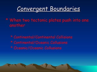 Convergent Boundaries When two tectonic plates push into one another Continental/Continental Collisions Continental/Oceanic Collusions Oceanic/Oceanic Collusions 