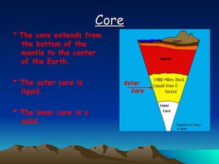 Core *  The core extends from the bottom of the mantle to the center of the Earth.  * The outer core is liquid.  * The inner core is a solid.  