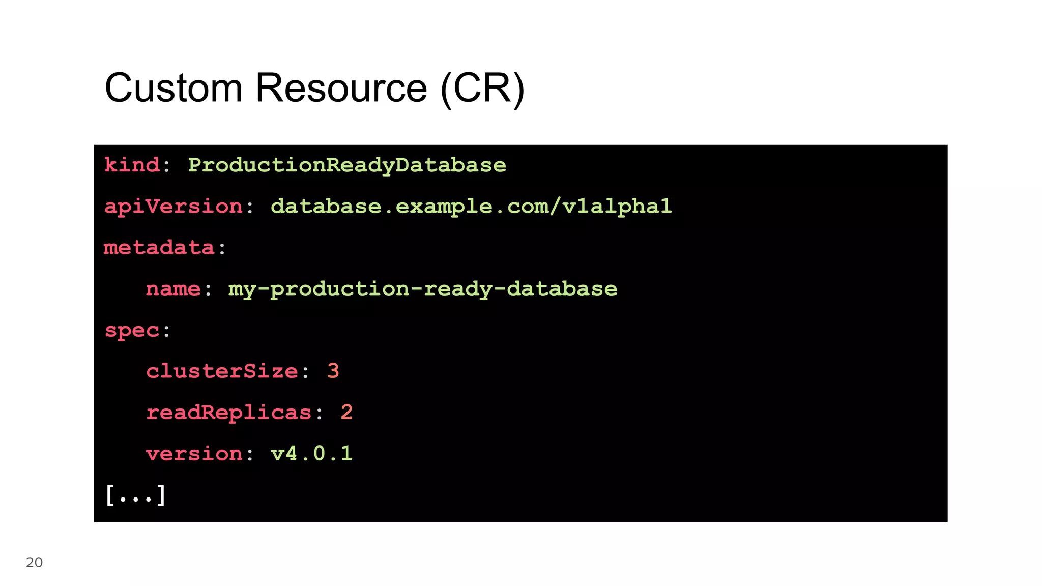 20 Custom Resource (CR) kind: ProductionReadyDatabase apiVersion: database.example.com/v1alpha1 metadata: name: my-production-ready-database spec: clusterSize: 3 readReplicas: 2 version: v4.0.1 [...] 