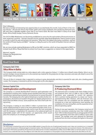 OnLine M&A Cross Border News № 8                                                                                                    20 June 2010

Dear Colleagues,

                                                                                                                                      ONLINE
We have a number of interesting new opportunities in our deal books this month, many of them in the min-
ing industry - silica for the silicon chip market, gold in the Congo and Brazil, and a producing diamond mine.
We even have a globally-capable cruise ship in our France book. We have new deals in many of our Deal
Books: Africa, Brazil, Europe, France, Romania, Russia.                                                                                                 M&A
The OnLine M&A Moderators are becoming established as voices for the mid-market of financial services in
their respective countries. Startupi (startupi.com.br) recently asked Brazil Moderator Thierry Larose to post
an article in which he asks and answers the question: “Why hasn’t the digital information revolution reached
the world of Private Equity and M&A?” Startupi is a blog focused on the world of Brazilian Internet software
startups.

We are now actively seeking Moderators to fill out the BRIC countries, which we have expanded to BRICS to
include South Africa. Please feel free to contact me if you have a suggestion or interest in this opportunity.

Warmest regards,
Philippe Der Megreditchian
OnLine M&A


Brazil Deal Book
Company Sale $10m
Silica Mine in Bahia
This Company holds mining rights to a silica deposit with a silica capacity of about 1.7 million tons in Brazil’s state of Bahia. Silica is an im-
portant strategic mineral resource as it is the essential raw material for the production of chips, transistors and solar cells. Brazil is one of the
world’s largest silica producers.

The use of silica in computer chips is expected to continue to grow dramatically, and silica is essential for solar cells, also a leading growth
market. The Company is interested to sell the mining rights to this silica deposit.


Venture Capital $3m                                                                          Company Sale $5m
Gold Exploration and Development                                                             A Producing Diamond Mine
The Company is a private Brazilian/North American gold exploration and                       This diamond mine is located in the State of Mato Grosso,
development company with a wholly-owned subsidiary that owns six major                       and produced from June of 2006 to July of 2008, when
mining leases representing hundreds of mining licenses on several thousand                   operations were suspended to convert the operation
hectares. The Company has a first right of refusal over a number of other min-               from a contract mining operation to a lower cost “owner-
eral projects, all of which are located in the gold-rich Tapajós gold province in            operated”mining fleet. However, with the financial crisis,
Brazil (Pará and Matto Grosso). Some properties also have small-scale min-                   this initiative was not completed and the operation has
ing activity.                                                                                remained on a care and maintenance basis pending the
                                                                                             installation of a new mining fleet, and the acquisition of ad-
The Company is looking to raise CAN$2-3 million in private funds, which                      ditional operating capital.
will be utilized primarily to invest in the more advanced project areas, to ex-
tend geochemical and geophysical grids, and to cover the costs associated                    During its two-year operation, the Company mined out of
with the Company´s negotiations for acquisition of an advanced gold and                      only one concession, producing more than 33,000 carats
polymetallic project with 43-101 reserves—an opportunity which would                         from 1 Mm3 of alluvial gravels for an average grade of 0.032
place the Company as an emerging gold producer.                                              ct/bcm, generating more than USD13 million in gross sales
                                                                                             revenue. The average carat price obtained for diamonds
                                                                                             produced from the mine is amongst the highest in the world.



Disclaimer
The information contained here and on the OnLine M&A website is meant for the use of sophisticated investors only. It does not constitute nor is it intended
to constitute the provision of financial, legal or investment advice. The information is not an offering of securities nor investment interests. This information is
                                                                  www.onlinema.com
based upon information provided by the businesses described and has not been independently verified. OnLine M&A makes no warranty about its accuracy.
Investors must undertake their own due diligence and make their own assumptions on the prospects of any investment opportunity described on this site. 1
                                         OLMA | 41 bis boulevard de la Tour-Maubourg | Paris | 75007 | France
 