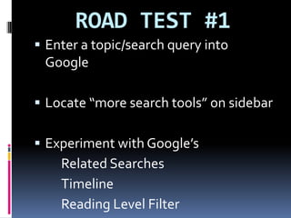 ROAD TEST #1Enter a topic/search query into GoogleLocate “more search tools” on sidebarExperiment with Google’s		Related Searches		Timeline 		Reading Level Filter