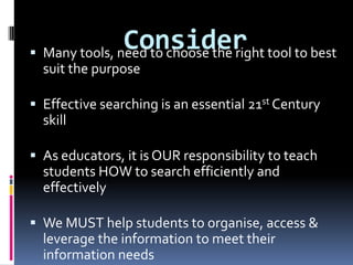 ConsiderMany tools, need to choose the right tool to best suit the purposeEffective searching is an essential 21st Century skillAs educators, it is OUR responsibility to teach students HOW to search efficiently and effectivelyWe MUST help students to organise, access & leverage the information to meet their information needs