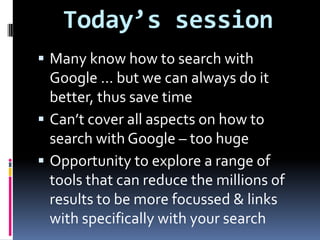 Today’s sessionMany know how to search with Google ... but we can always do it better, thus save timeCan’t cover all aspects on how to search with Google – too hugeOpportunity to explore a range of tools that can reduce the millions of results to be more focussed & links with specifically with your search