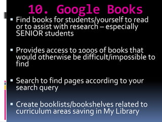 10. Google Books Find books for students/yourself to read or to assist with research – especially SENIOR studentsProvides access to 1000s of books that would otherwise be difficult/impossible to findSearch to find pages according to your search queryCreate booklists/bookshelves related to curriculum areas saving in My Library